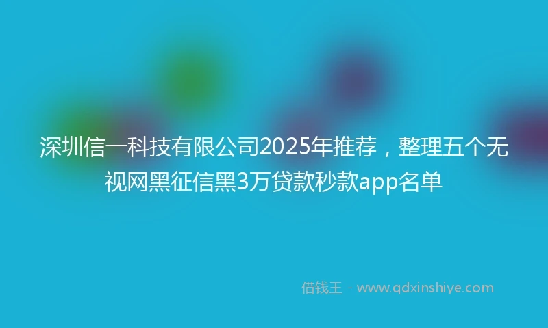 深圳信一科技有限公司2025年推荐，整理五个无视网黑征信黑3万贷款秒款app名单