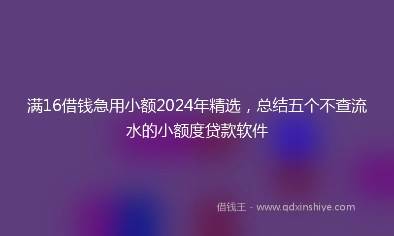 满16借钱急用小额2024年精选，总结五个不查流水的小额度贷款软件
