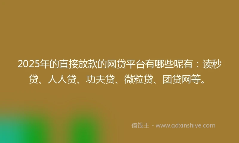 2025年的直接放款的网贷平台有哪些呢有：读秒贷、人人贷、功夫贷、微粒贷、团贷网等。