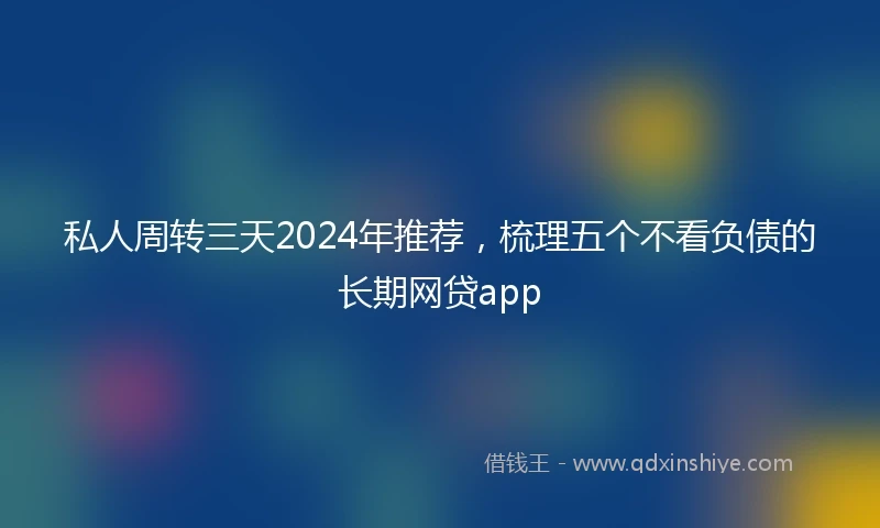 私人周转三天2024年推荐，梳理五个不看负债的长期网贷app