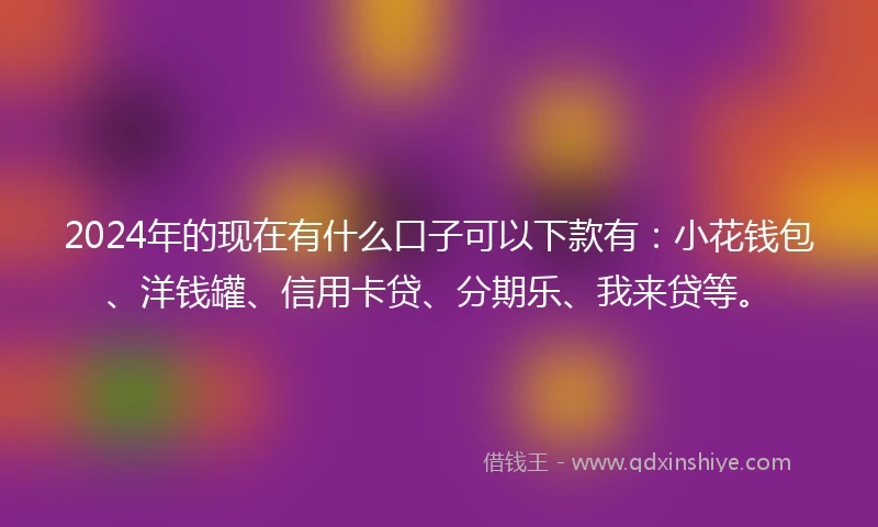 2024年的现在有什么口子可以下款有：小花钱包、洋钱罐、信用卡贷、分期乐、我来贷等。