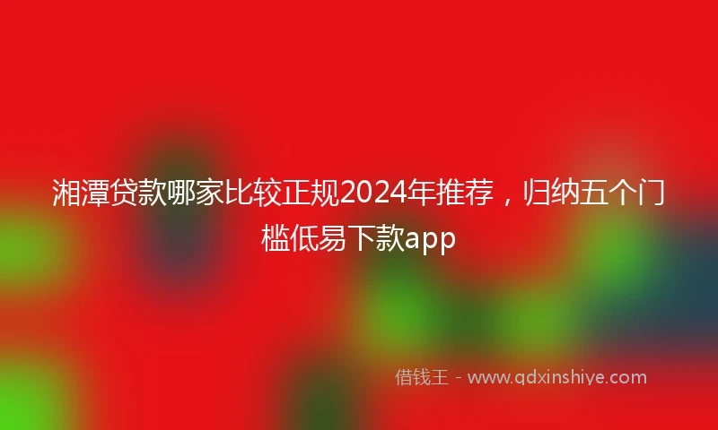 湘潭贷款哪家比较正规2024年推荐，归纳五个门槛低易下款app