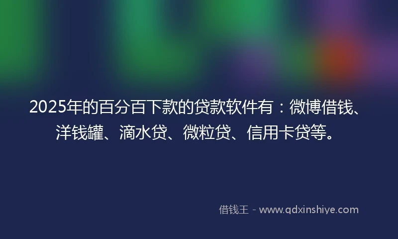 2025年的百分百下款的贷款软件有：微博借钱、洋钱罐、滴水贷、微粒贷、信用卡贷等。