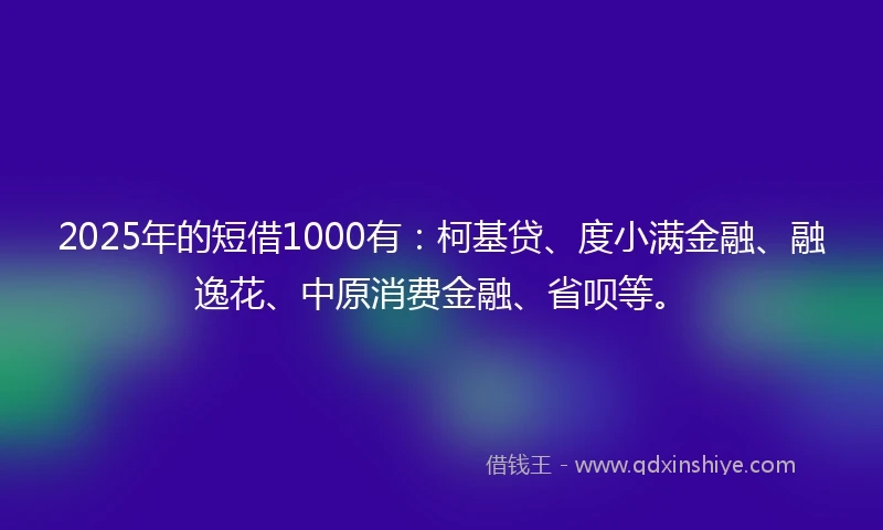 2025年的短借1000有：柯基贷、度小满金融、融逸花、中原消费金融、省呗等。