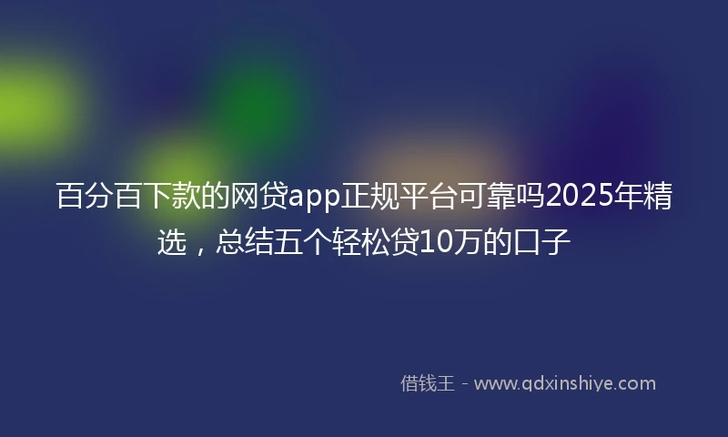 百分百下款的网贷app正规平台可靠吗2025年精选，总结五个轻松贷10万的口子