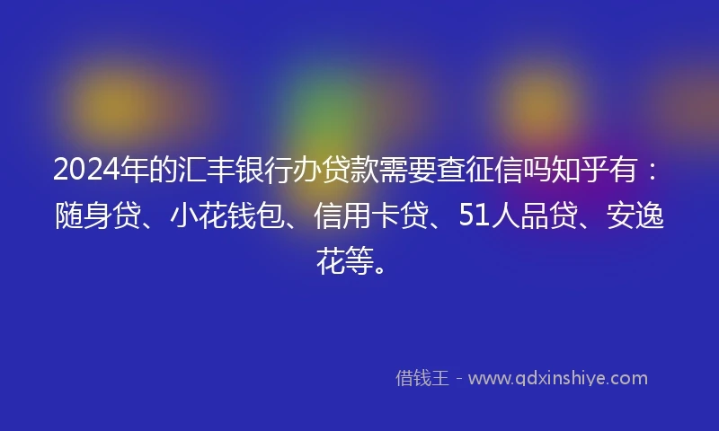 2024年的汇丰银行办贷款需要查征信吗知乎有：随身贷、小花钱包、信用卡贷、51人品贷、安逸花等。