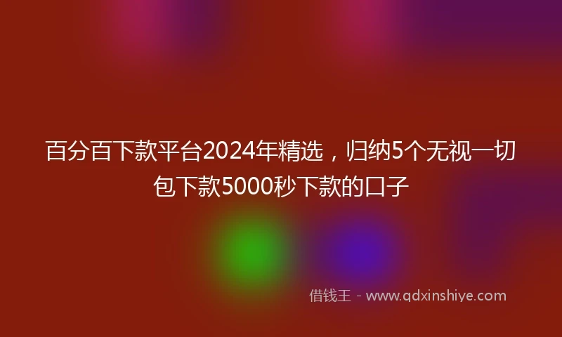 百分百下款平台2024年精选，归纳5个无视一切包下款5000秒下款的口子