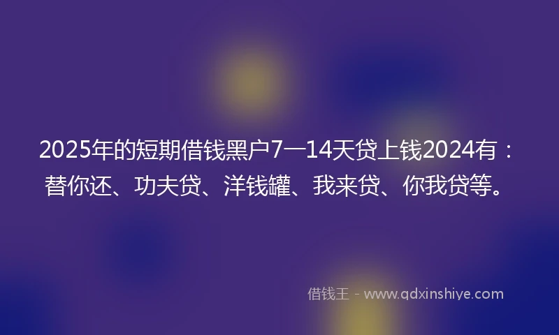 2025年的短期借钱黑户7一14天贷上钱2024有：替你还、功夫贷、洋钱罐、我来贷、你我贷等。