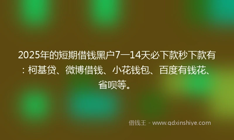 2025年的短期借钱黑户7一14天必下款秒下款有：柯基贷、微博借钱、小花钱包、百度有钱花、省呗等。