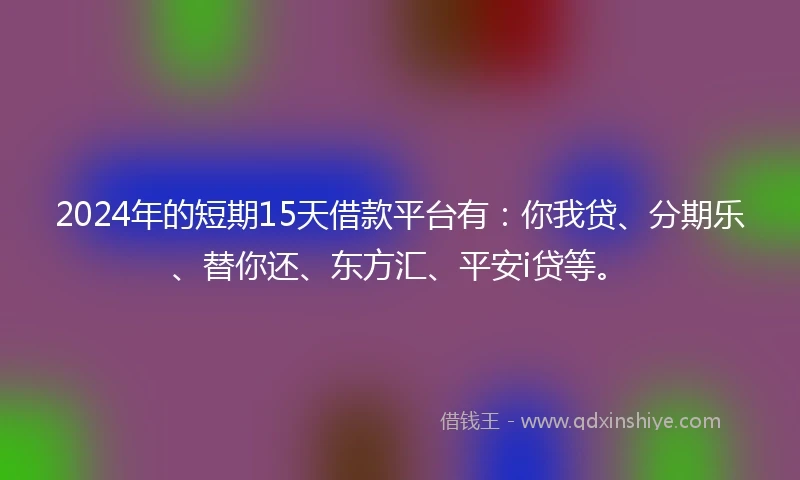 2024年的短期15天借款平台有：你我贷、分期乐、替你还、东方汇、平安i贷等。