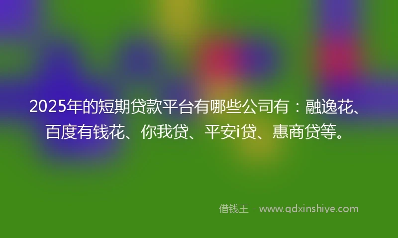 2025年的短期贷款平台有哪些公司有：融逸花、百度有钱花、你我贷、平安i贷、惠商贷等。