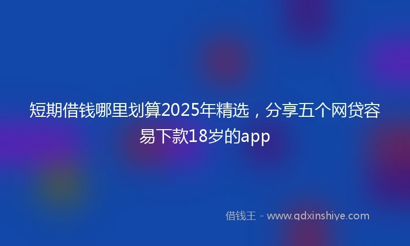 短期借钱哪里划算2025年精选，分享五个网贷容易下款18岁的app