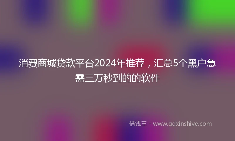 消费商城贷款平台2024年推荐，汇总5个黑户急需三万秒到的的软件
