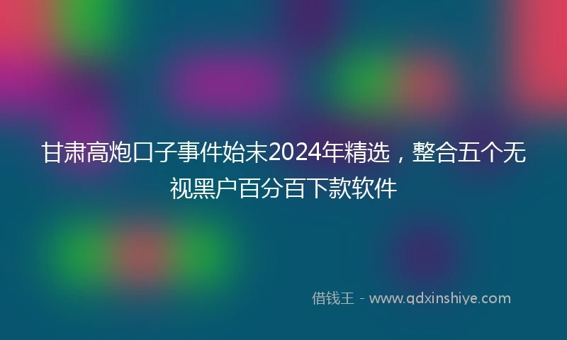 甘肃高炮口子事件始末2024年精选，整合五个无视黑户百分百下款软件