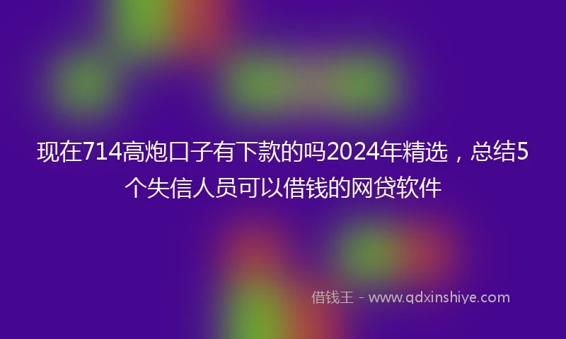 现在714高炮口子有下款的吗2024年精选，总结5个失信人员可以借钱的网贷软件