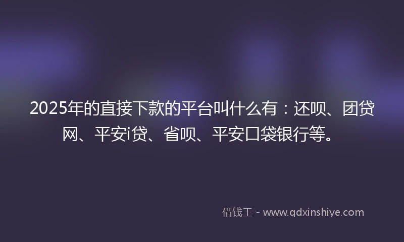 2025年的直接下款的平台叫什么有：还呗、团贷网、平安i贷、省呗、平安口袋银行等。