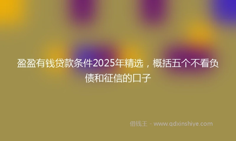 盈盈有钱贷款条件2025年精选，概括五个不看负债和征信的口子