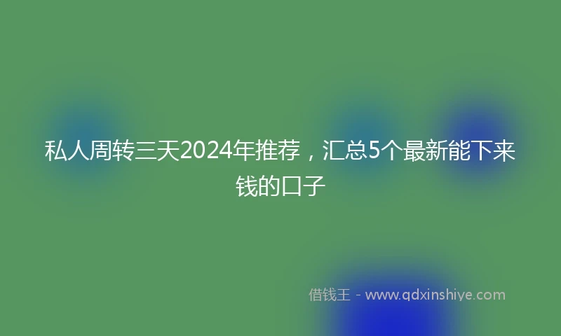私人周转三天2024年推荐，汇总5个最新能下来钱的口子