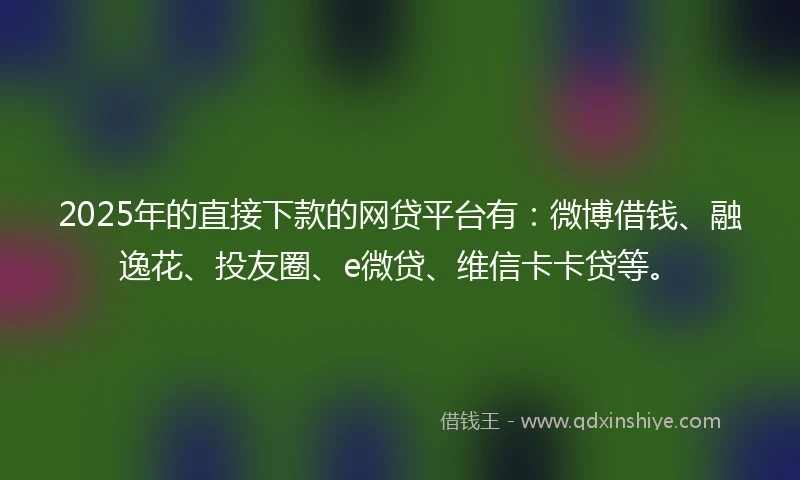 2025年的直接下款的网贷平台有：微博借钱、融逸花、投友圈、e微贷、维信卡卡贷等。