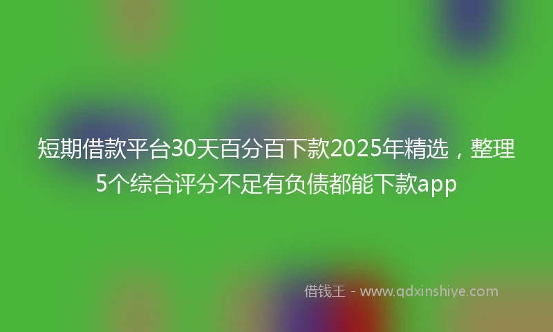短期借款平台30天百分百下款2025年精选，整理5个综合评分不足有负债都能下款app