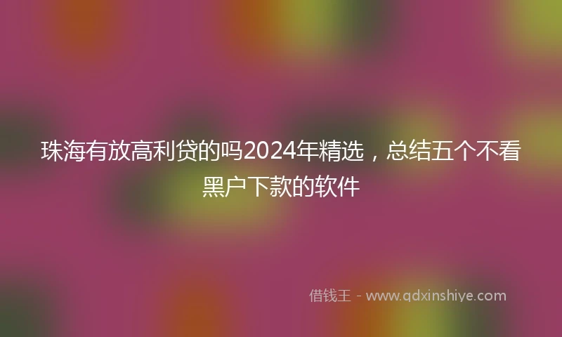 珠海有放高利贷的吗2024年精选，总结五个不看黑户下款的软件