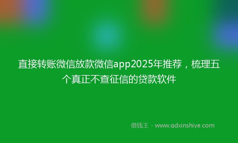 直接转账微信放款微信app2025年推荐，梳理五个真正不查征信的贷款软件