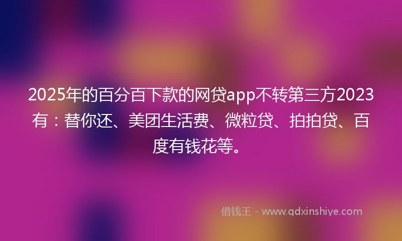 2025年的百分百下款的网贷app不转第三方2023有：替你还、美团生活费、微粒贷、拍拍贷、百度有钱花等。