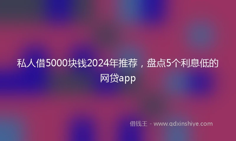 私人借5000块钱2024年推荐，盘点5个利息低的网贷app