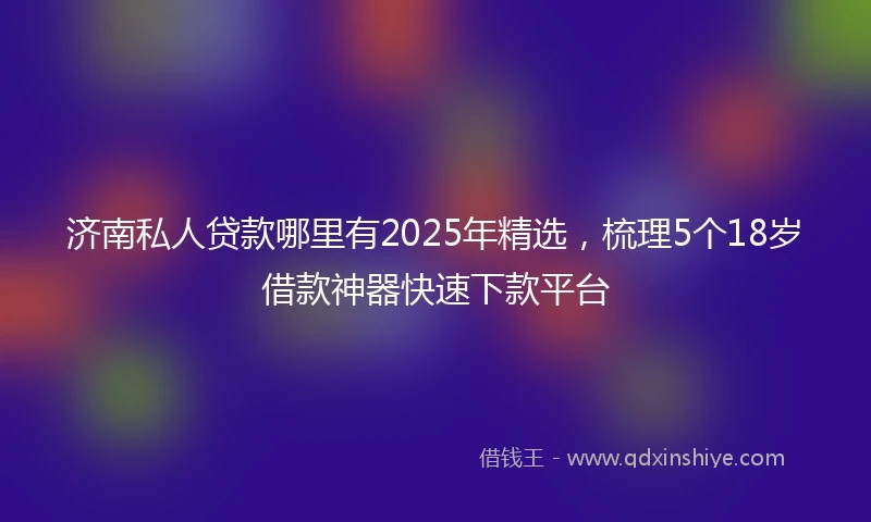 济南私人贷款哪里有2025年精选，梳理5个18岁借款神器快速下款平台