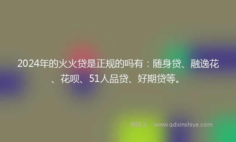 2024年的火火贷是正规的吗有：随身贷、融逸花、花呗、51人品贷、好期贷等。