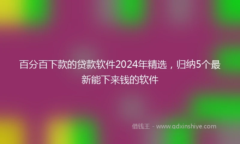 百分百下款的贷款软件2024年精选，归纳5个最新能下来钱的软件