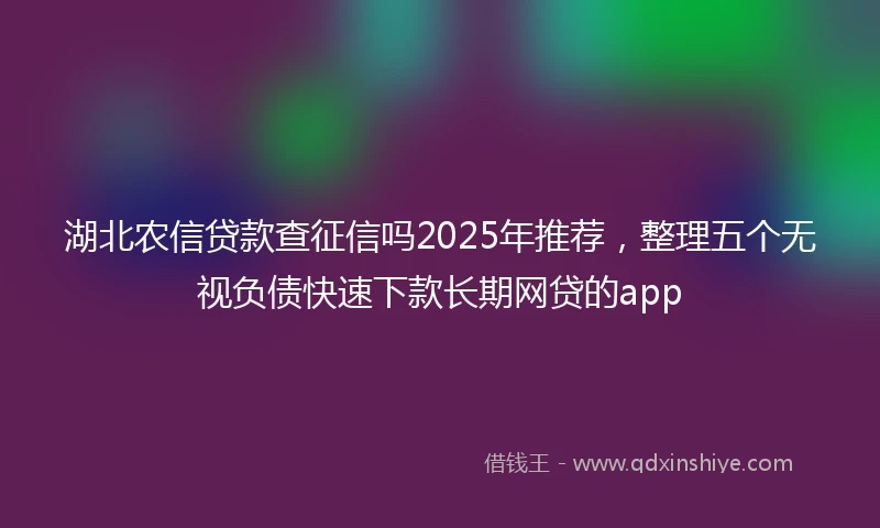 湖北农信贷款查征信吗2025年推荐，整理五个无视负债快速下款长期网贷的app