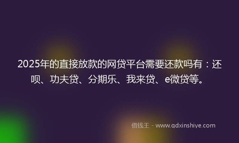 2025年的直接放款的网贷平台需要还款吗有：还呗、功夫贷、分期乐、我来贷、e微贷等。