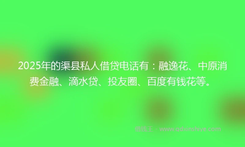 2025年的渠县私人借贷电话有：融逸花、中原消费金融、滴水贷、投友圈、百度有钱花等。