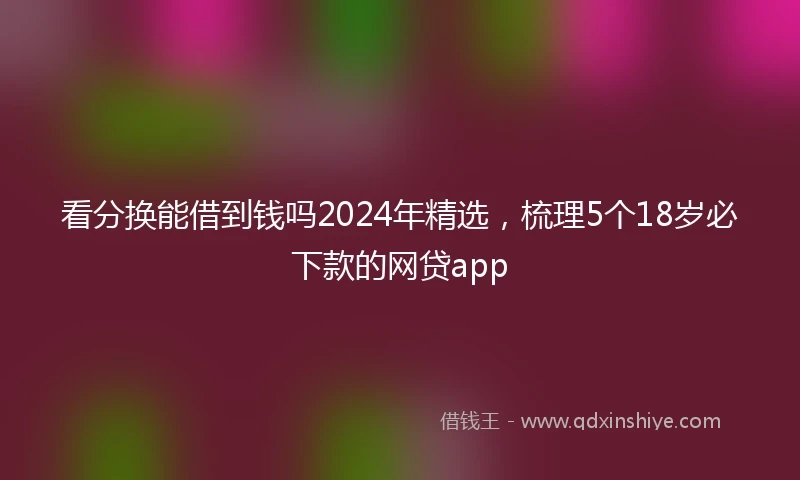 看分换能借到钱吗2024年精选，梳理5个18岁必下款的网贷app