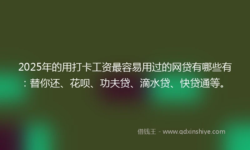 2025年的用打卡工资最容易用过的网贷有哪些有：替你还、花呗、功夫贷、滴水贷、快贷通等。