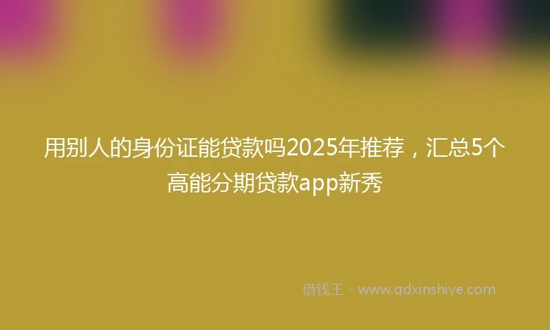 用别人的身份证能贷款吗2025年推荐，汇总5个高能分期贷款app新秀