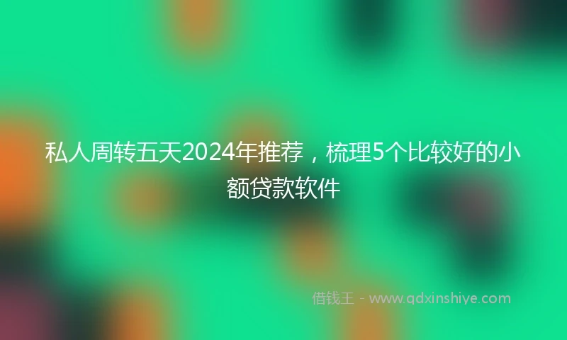 私人周转五天2024年推荐，梳理5个比较好的小额贷款软件