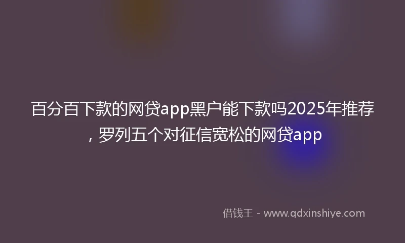百分百下款的网贷app黑户能下款吗2025年推荐，罗列五个对征信宽松的网贷app