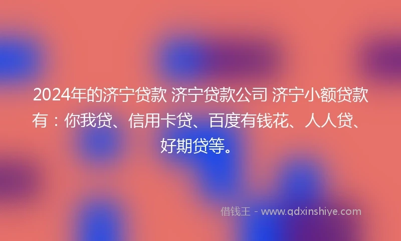 2024年的济宁贷款 济宁贷款公司 济宁小额贷款有：你我贷、信用卡贷、百度有钱花、人人贷、好期贷等。