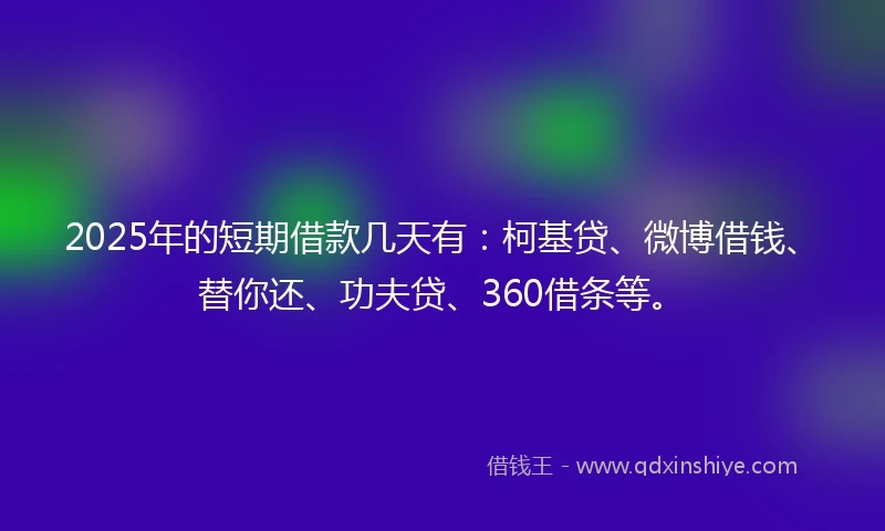 2025年的短期借款几天有：柯基贷、微博借钱、替你还、功夫贷、360借条等。