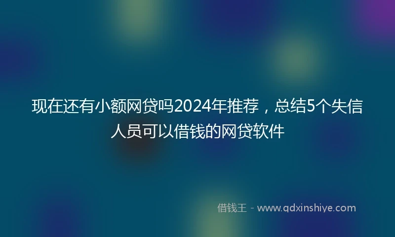 现在还有小额网贷吗2024年推荐，总结5个失信人员可以借钱的网贷软件