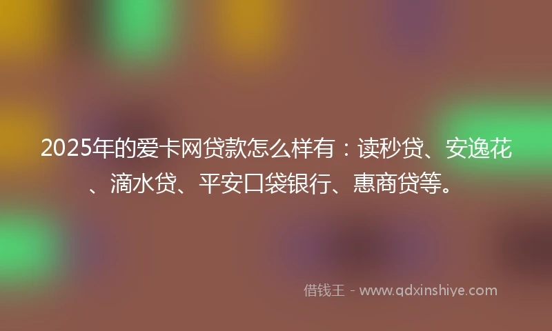 2025年的爱卡网贷款怎么样有：读秒贷、安逸花、滴水贷、平安口袋银行、惠商贷等。