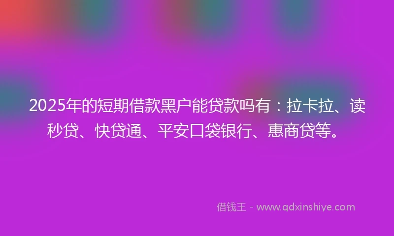 2025年的短期借款黑户能贷款吗有：拉卡拉、读秒贷、快贷通、平安口袋银行、惠商贷等。