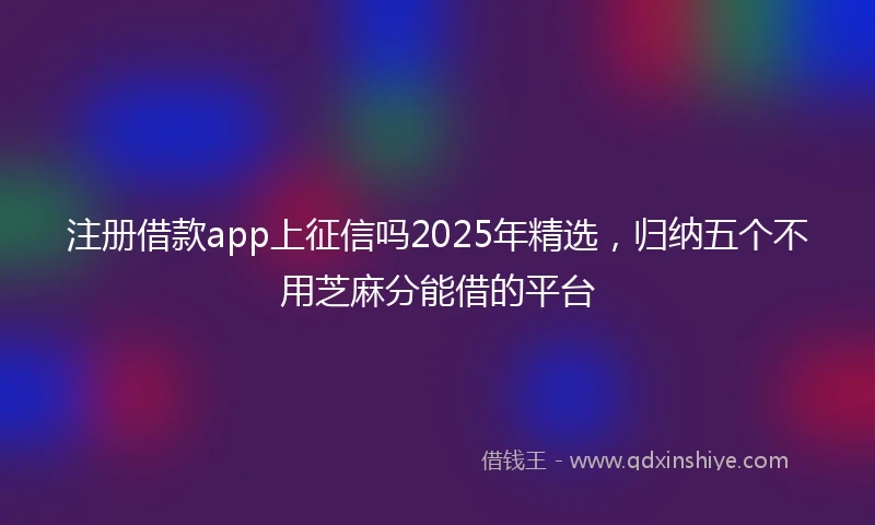注册借款app上征信吗2025年精选，归纳五个不用芝麻分能借的平台
