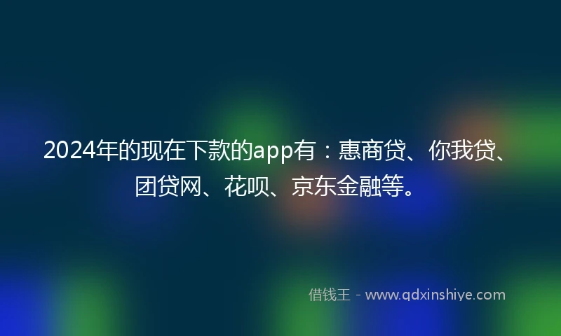 2024年的现在下款的app有：惠商贷、你我贷、团贷网、花呗、京东金融等。