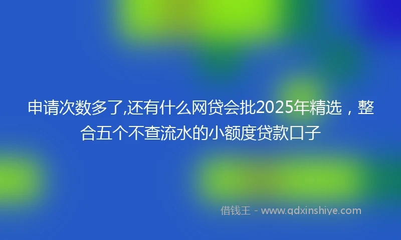 申请次数多了,还有什么网贷会批2025年精选，整合五个不查流水的小额度贷款口子