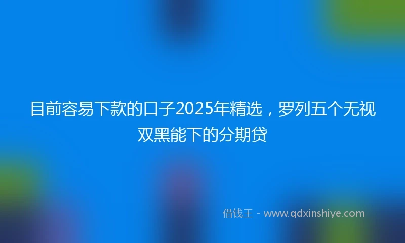 目前容易下款的口子2025年精选，罗列五个无视双黑能下的分期贷