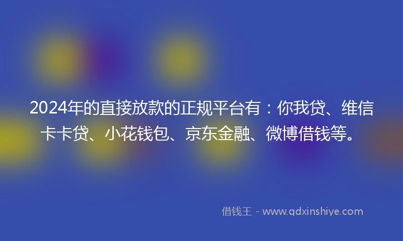 2024年的直接放款的正规平台有：你我贷、维信卡卡贷、小花钱包、京东金融、微博借钱等。
