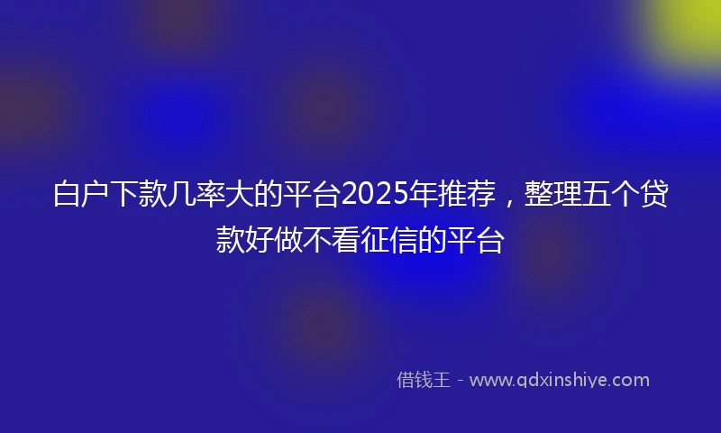 白户下款几率大的平台2025年推荐，整理五个贷款好做不看征信的平台